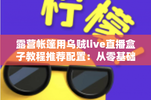 露营帐篷用乌贼live直播盒子教程推荐配置：从零基础到稳定开播的完整户外指南