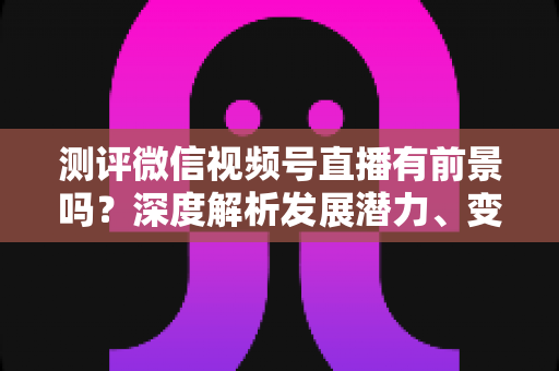 测评微信视频号直播有前景吗?深度解析发展潜力、变现路径与实战机遇 测评微信视频号直播有前景吗?深度解析发展潜力、变现路径与实战机遇