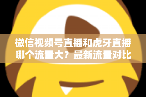 微信视频号直播和虎牙直播哪个流量大？最新流量对比与平台选择全攻略