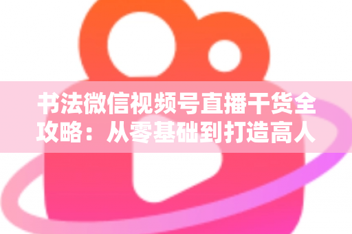 书法微信视频号直播干货全攻略：从零基础到打造高人气书法直播间的实战指南