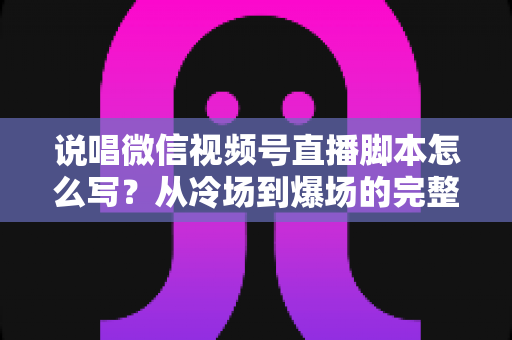说唱微信视频号直播脚本怎么写？从冷场到爆场的完整实操指南