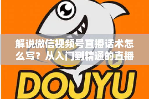 解说微信视频号直播话术怎么写？从入门到精通的直播带货话术实战指南