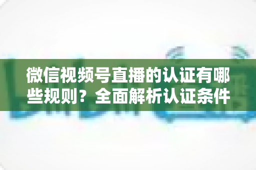 微信视频号直播的认证有哪些规则？全面解析认证条件、申请流程与避坑指南