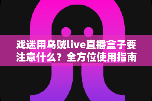 戏迷用乌贼live直播盒子要注意什么?全方位使用指南与避坑心得大公开 戏迷用乌贼live直播盒子要注意什么?全方位使用指南与避坑心得大公开