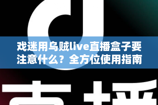 戏迷用乌贼live直播盒子要注意什么?全方位使用指南与避坑心得大公开 戏迷用乌贼live直播盒子要注意什么?全方位使用指南与避坑心得大公开