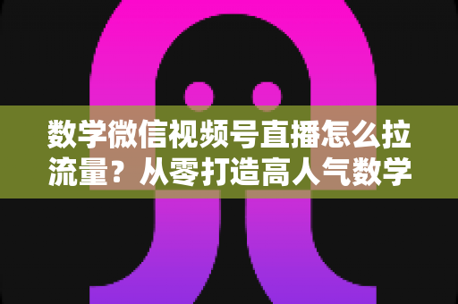 数学微信视频号直播怎么拉流量？从零打造高人气数学直播间的实战全攻略