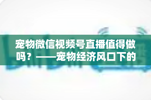 宠物微信视频号直播值得做吗？——宠物经济风口下的流量蓝海与变现全攻略