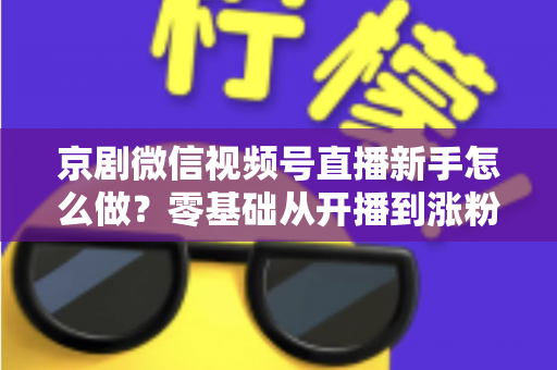 京剧微信视频号直播新手怎么做？零基础从开播到涨粉的完整实战指南