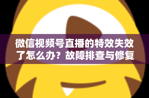 微信视频号直播的特效失效了怎么办？故障排查与修复全攻略