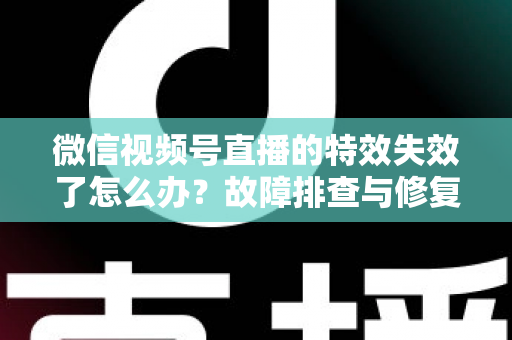 微信视频号直播的特效失效了怎么办？故障排查与修复全攻略