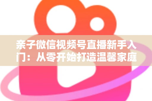 亲子微信视频号直播新手入门：从零开始打造温馨家庭直播间的完整指南