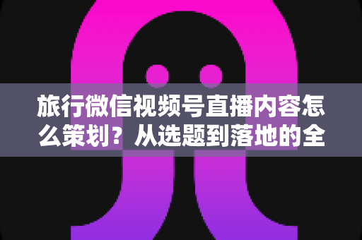 旅行微信视频号直播内容怎么策划?从选题到落地的全流程实操指南 旅行微信视频号直播内容怎么策划?从选题到落地的全流程实操指南
