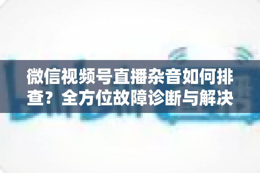 微信视频号直播杂音如何排查？全方位故障诊断与解决方案完全指南