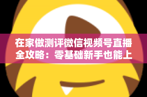 在家做测评微信视频号直播全攻略：零基础新手也能上手的居家变现指南