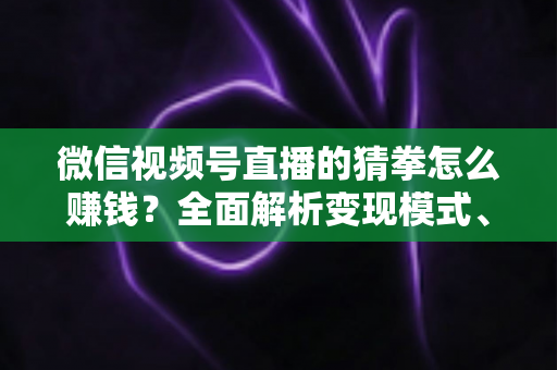 微信视频号直播的猜拳怎么赚钱？全面解析变现模式、实操步骤与避坑指南