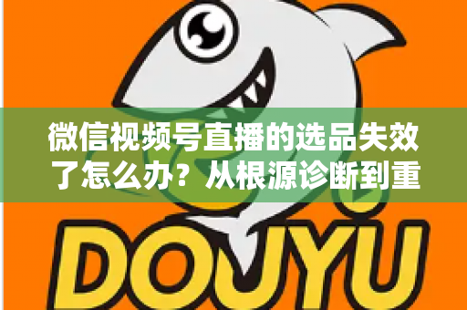 微信视频号直播的选品失效了怎么办？从根源诊断到重建选品体系的全流程实战指南