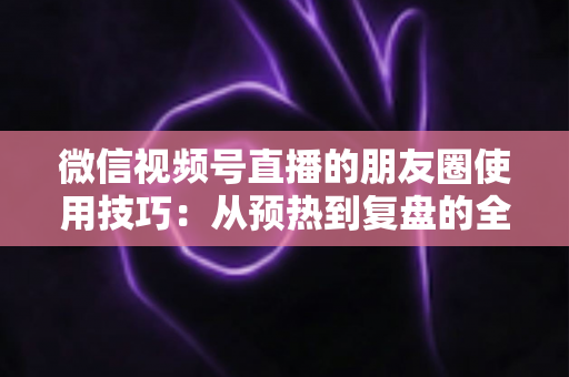 微信视频号直播的朋友圈使用技巧：从预热到复盘的全流程实战指南