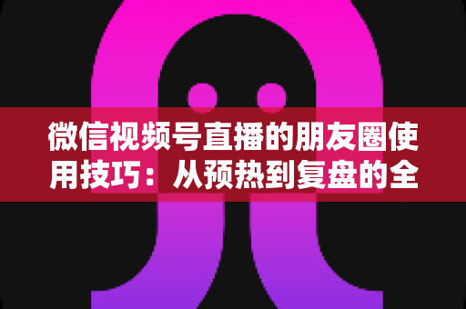 微信视频号直播的朋友圈使用技巧：从预热到复盘的全流程实战指南