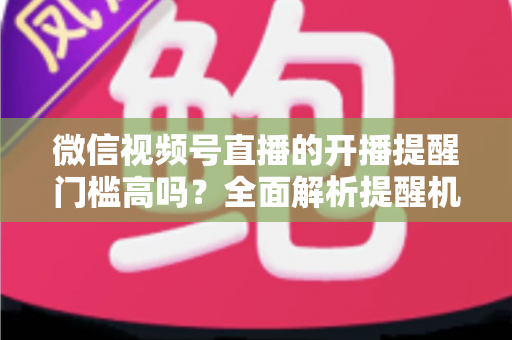微信视频号直播的开播提醒门槛高吗？全面解析提醒机制、设置方法与运营优化技巧