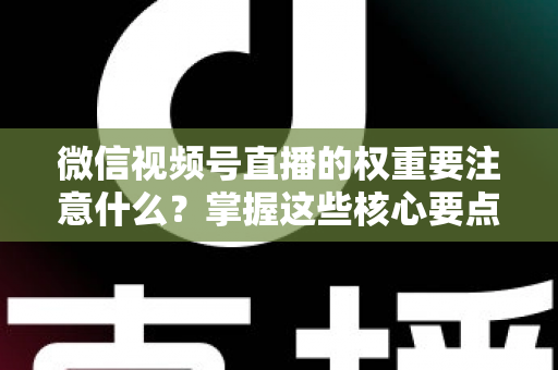 微信视频号直播的权重要注意什么？掌握这些核心要点，让你的直播间流量翻倍