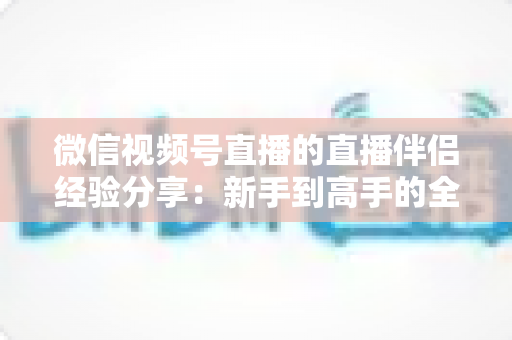 微信视频号直播的直播伴侣经验分享：新手到高手的全流程实战指南