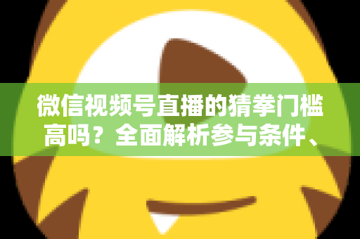 微信视频号直播的猜拳门槛高吗？全面解析参与条件、玩法规则与运营建议