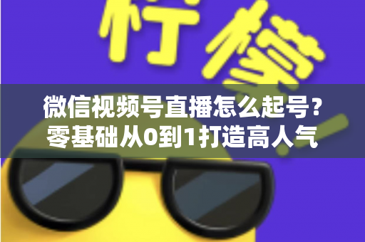 微信视频号直播怎么起号?零基础从0到1打造高人气直播间的全流程实战指南 微信视频号直播怎么起号?零基础从0到1打造高人气直播间的全流程实战指南