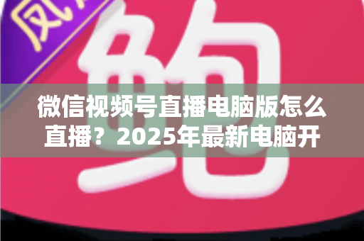 微信视频号直播电脑版怎么直播?2025年最新电脑开播全攻略,新手也能一次上手 微信视频号直播电脑版怎么直播?2025年最新电脑开播全攻略,新手也能一次上手