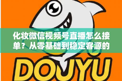 化妆微信视频号直播怎么接单?从零基础到稳定客源的全流程实战指南 化妆微信视频号直播怎么接单?从零基础到稳定客源的全流程实战指南