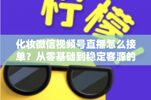 化妆微信视频号直播怎么接单？从零基础到稳定客源的全流程实战指南