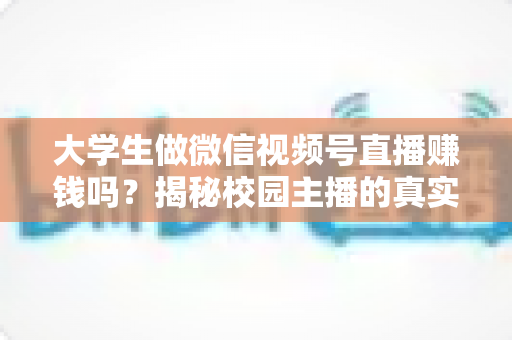 大学生做微信视频号直播赚钱吗？揭秘校园主播的真实收入与变现全攻略