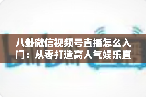 八卦微信视频号直播怎么入门:从零打造高人气娱乐直播间的完整实操指南 八卦微信视频号直播怎么入门:从零打造高人气娱乐直播间的完整实操指南