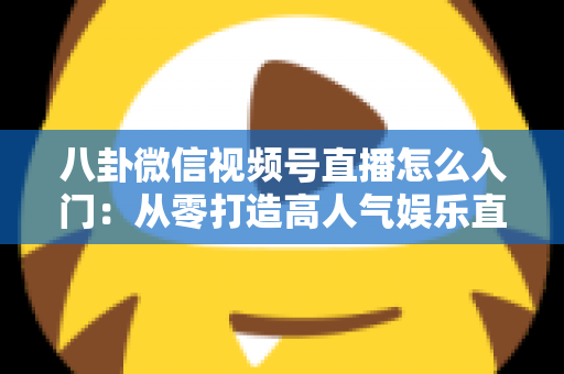 八卦微信视频号直播怎么入门：从零打造高人气娱乐直播间的完整实操指南