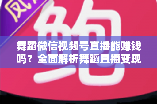 舞蹈微信视频号直播能赚钱吗？全面解析舞蹈直播变现渠道与实战攻略