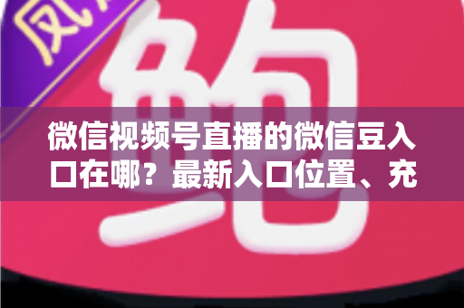 微信视频号直播的微信豆入口在哪？最新入口位置、充值步骤与使用技巧全解析