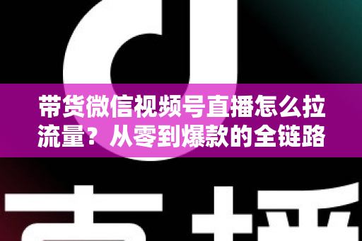 带货微信视频号直播怎么拉流量?从零到爆款的全链路引流实战指南 带货微信视频号直播怎么拉流量?从零到爆款的全链路引流实战指南