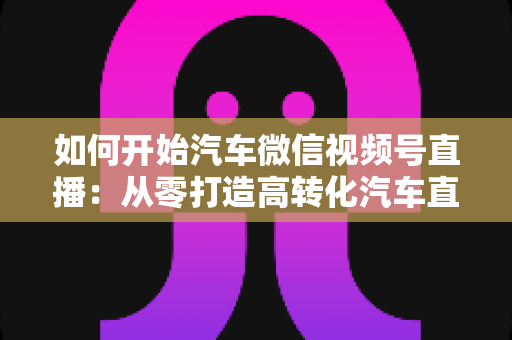 如何开始汽车微信视频号直播：从零打造高转化汽车直播间的完整实操指南