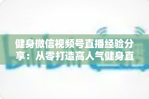 健身微信视频号直播经验分享：从零打造高人气健身直播间的实战指南