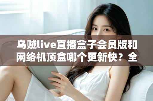 乌贼live直播盒子会员版和网络机顶盒哪个更新快？全面对比解析帮你选对家庭观影设备