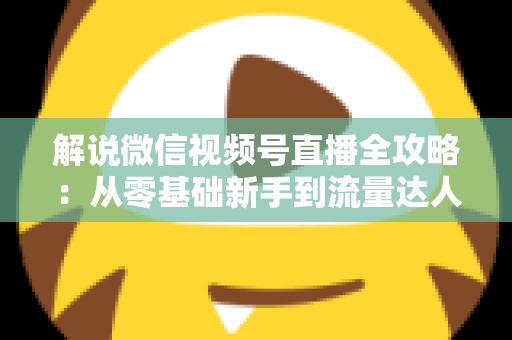 解说微信视频号直播全攻略：从零基础新手到流量达人的一站式实战指南