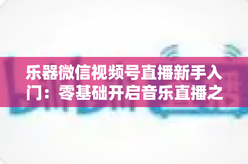乐器微信视频号直播新手入门：零基础开启音乐直播之旅的完整实战指南