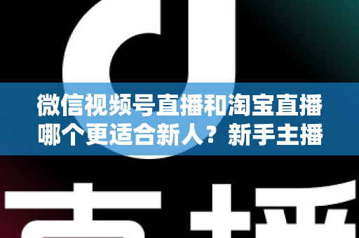 微信视频号直播和淘宝直播哪个更适合新人？新手主播平台选择与避坑全攻略
