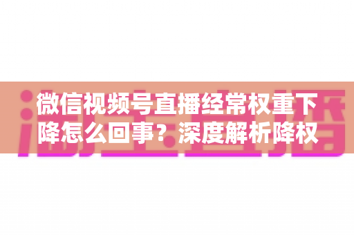 微信视频号直播经常权重下降怎么回事？深度解析降权原因与恢复流量全攻略