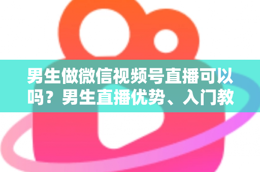 男生做微信视频号直播可以吗？男生直播优势、入门教程与变现全攻略一文讲透
