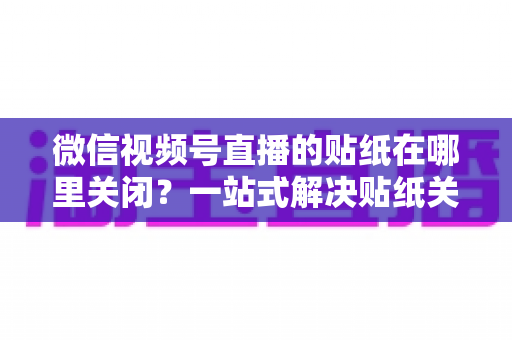 微信视频号直播的贴纸在哪里关闭？一站式解决贴纸关闭难题的完整操作指南