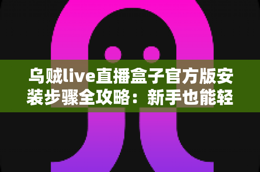 乌贼live直播盒子官方版安装步骤全攻略：新手也能轻松搞定的完整安装指南
