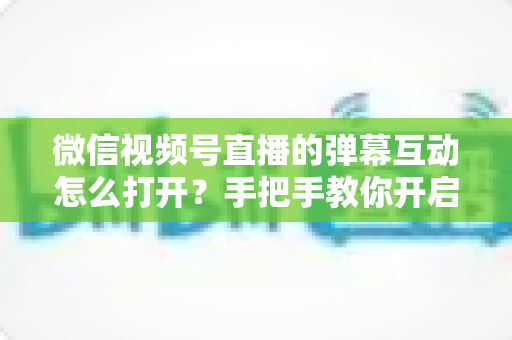 微信视频号直播的弹幕互动怎么打开？手把手教你开启弹幕互动，提升直播间人气与转化