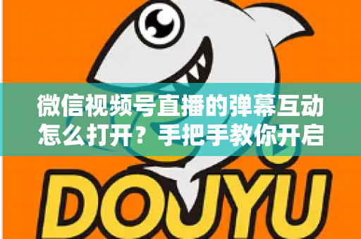 微信视频号直播的弹幕互动怎么打开？手把手教你开启弹幕互动，提升直播间人气与转化