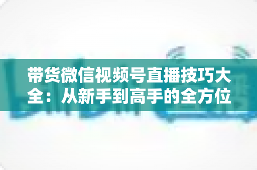 带货微信视频号直播技巧大全：从新手到高手的全方位实战指南