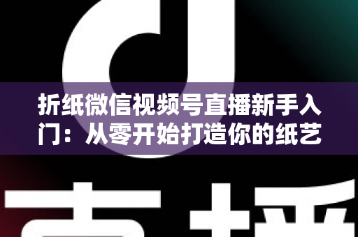 折纸微信视频号直播新手入门：从零开始打造你的纸艺直播间全攻略